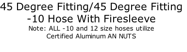 45 Degree Fitting/45 Degree Fitting
-10 Hose With Firesleeve
Note: ALL -10 and 12 size hoses utilize 
Certified Aluminum AN NUTS
